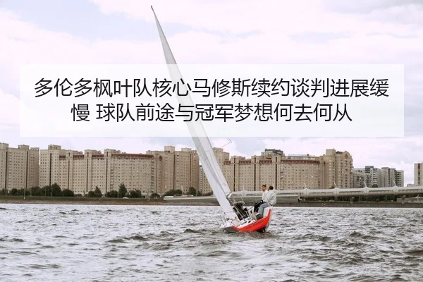 多伦多枫叶队核心马修斯续约谈判进展缓慢 球队前途与冠军梦想何去何从
